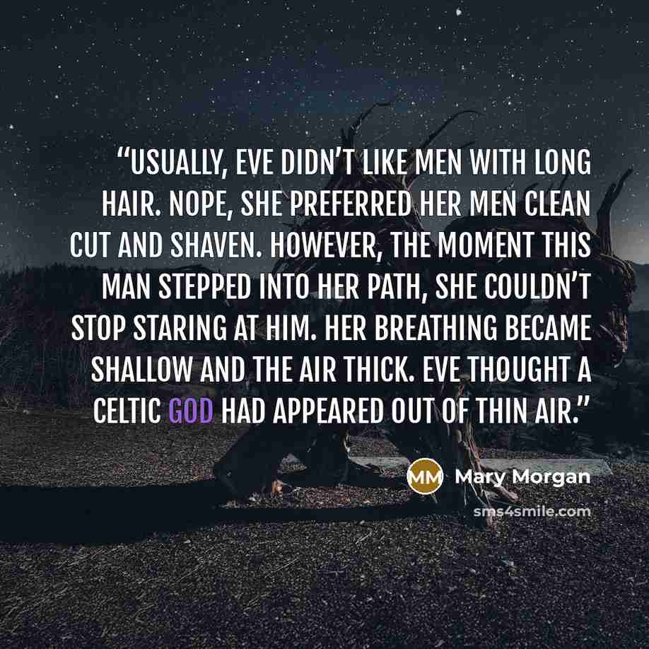 “Usually, Eve didn’t like men with long hair. Nope, she preferred her men clean cut and shaven. However, the moment this man stepped into her path, she couldn’t stop staring at him. Her breathing became shallow and the air thick. Eve thought a Celtic God had appeared out of thin air.” quote by Mary Morgan