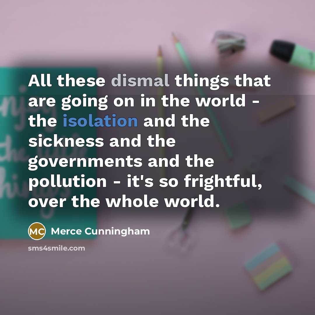 “All these dismal things that are going on in the world - the isolation and the sickness and the governments and the pollution - it's so frightful, over the whole world.” quote by Merce Cunningham