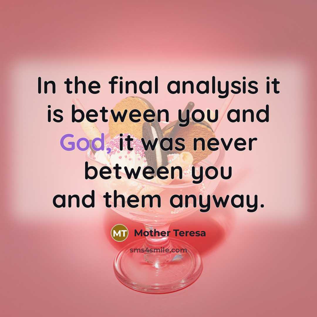 “In the final analysis it is between you and God, it was never between you and them anyway.” quote by Mother Teresa