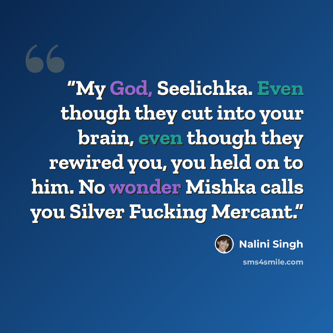 “My God, Seelichka. Even though they cut into your brain, even though they rewired you, you held on to him. No wonder Mishka calls you Silver Fucking Mercant.” quote by Nalini Singh