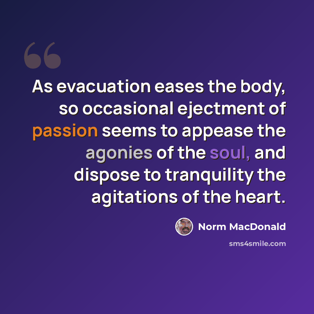 “As evacuation eases the body, so occasional ejectment of passion seems to appease the agonies of the soul, and dispose to tranquility the agitations of the heart.” quote by Norm MacDonald