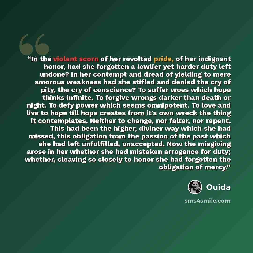 “In the violent scorn of her revolted pride, of her indignant honor, had she forgotten a lowlier yet harder duty left undone? In her contempt and dread of yielding to mere amorous weakness had she stifled and denied the cry of pity, the cry of conscience? To suffer woes which hope thinks infinite…” quote by Ouida