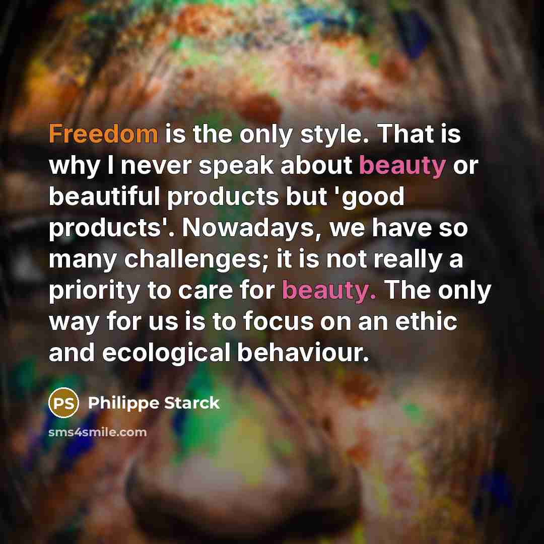 “Freedom is the only style. That is why I never speak about beauty or beautiful products but 'good products'. Nowadays, we have so many challenges; it is not really a priority to care for beauty. The only way for us is to focus on an ethic and ecological behaviour.” quote by Philippe Starck