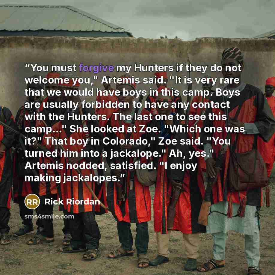 “You must forgive my Hunters if they do not welcome you," Artemis said. "It is very rare that we would have boys in this camp. Boys are usually forbidden to have any contact with the Hunters. The last one to see this camp…" She looked at Zoe. "Which one was it?" That boy in Colorado," Zoe said…” quote by Rick Riordan