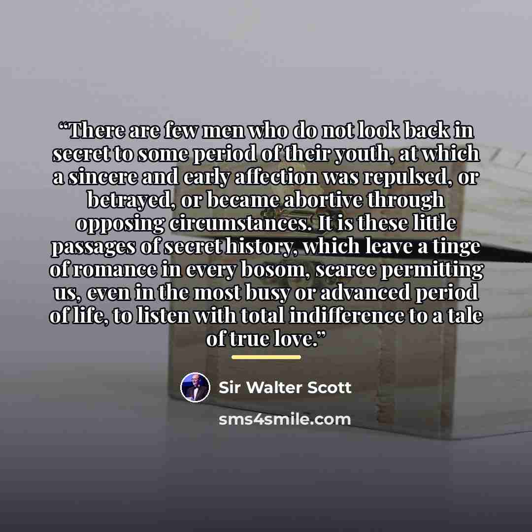 “There are few men who do not look back in secret to some period of their youth, at which a sincere and early affection was repulsed, or betrayed, or became abortive through opposing circumstances. It is these little passages of secret history, which leave a tinge of romance in every bosom, scarce…” quote by Sir Walter Scott