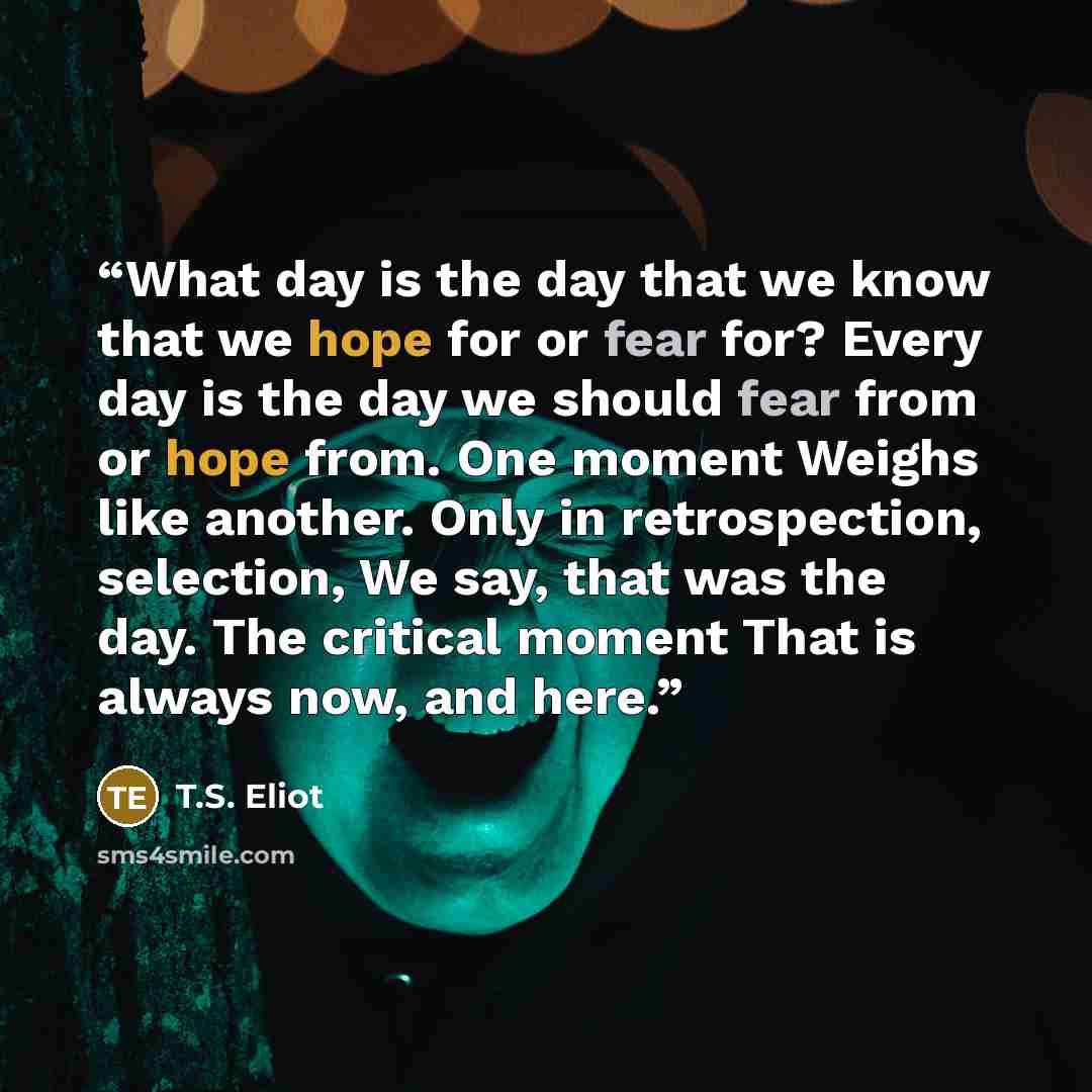 “What day is the day that we know that we hope for or fear for? Every day is the day we should fear from or hope from. One moment Weighs like another. Only in retrospection, selection, We say, that was the day. The critical moment That is always now, and here.” quote by T.S. Eliot