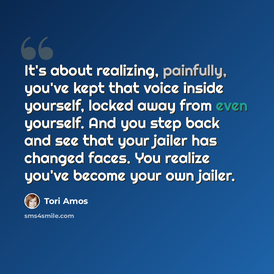 “It's about realizing, painfully, you've kept that voice inside yourself, locked away from even yourself. And you step back and see that your jailer has changed faces. You realize you've become your own jailer.” quote by Tori Amos
