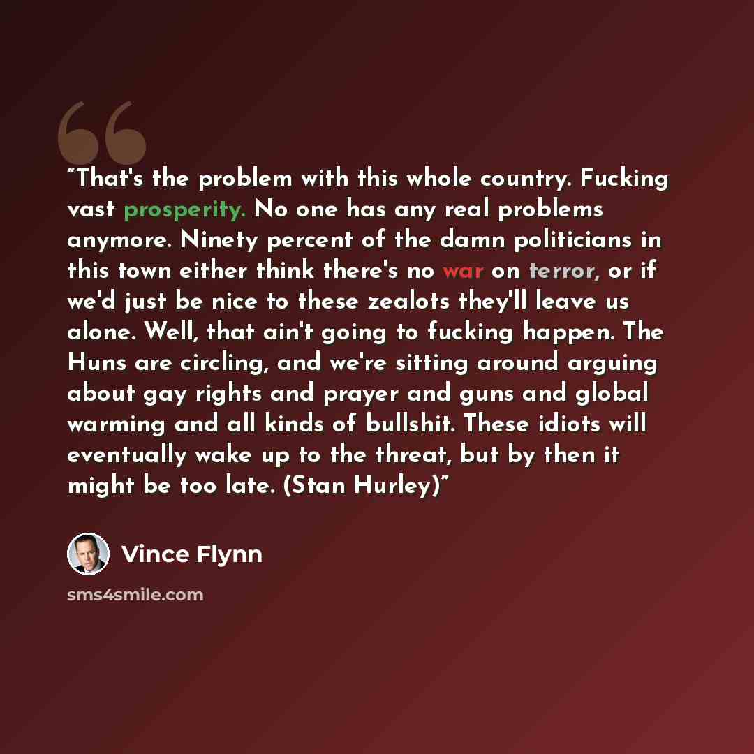 “That's the problem with this whole country. Fucking vast prosperity. No one has any real problems anymore. Ninety percent of the damn politicians in this town either think there's no war on terror, or if we'd just be nice to these zealots they'll leave us alone. Well, that ain't going to fucking…” quote by Vince Flynn