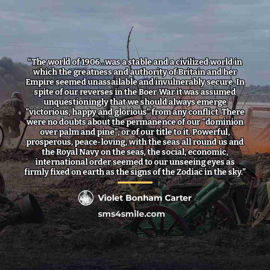 “The world of 1906...was a stable and a civilized world in which the greatness and authority of Britain and her Empire seemed unassailable and invulnerably secure. In spite of our reverses in the Boer War it was assumed unquestioningly that we should always emerge "victorious, happy and glorious"…” quote by Violet Bonham Carter