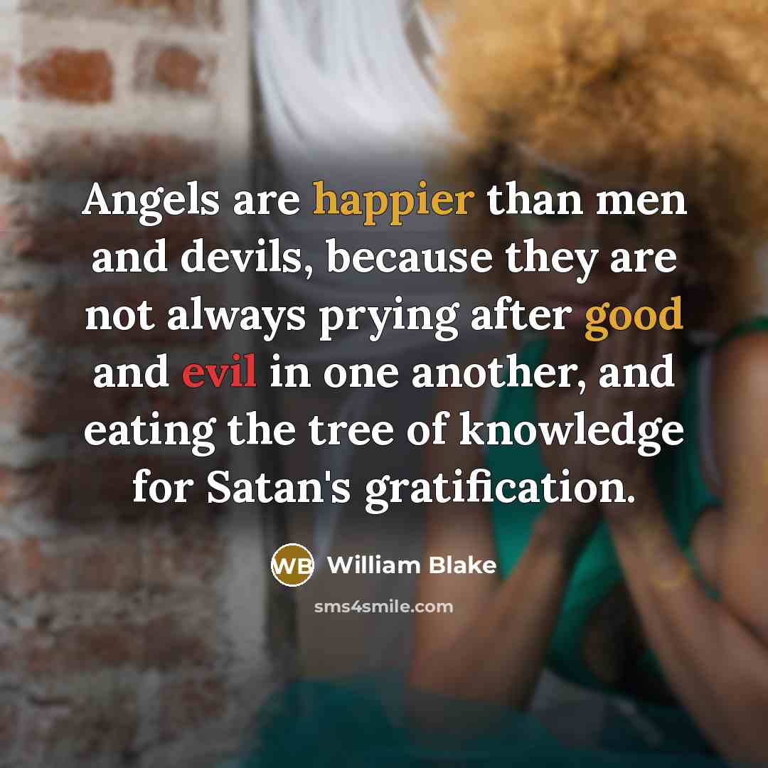 “Angels are happier than men and devils, because they are not always prying after good and evil in one another, and eating the tree of knowledge for Satan's gratification.” quote by William Blake