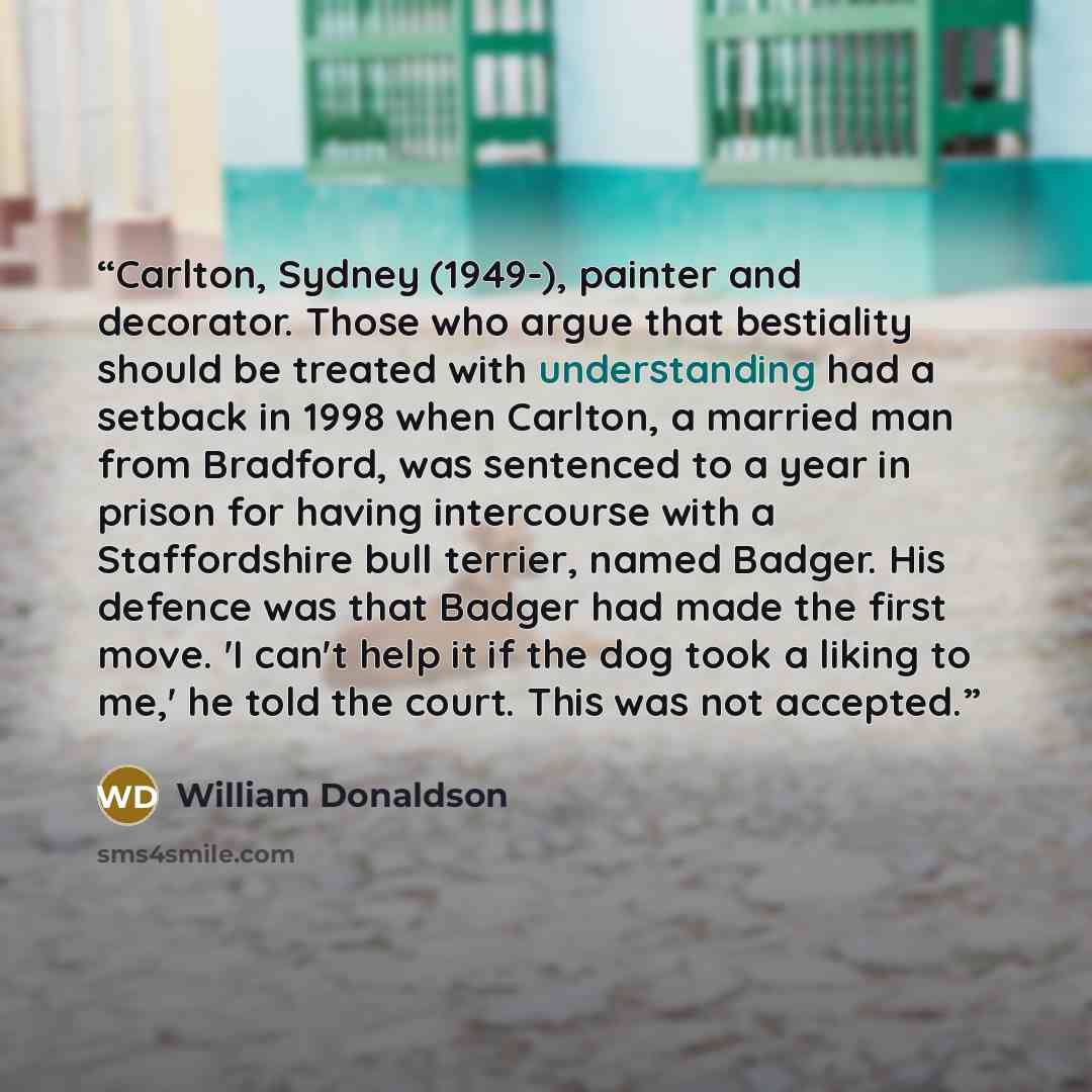 “Carlton, Sydney (1949-), painter and decorator. Those who argue that bestiality should be treated with understanding had a setback in 1998 when Carlton, a married man from Bradford, was sentenced to a year in prison for having intercourse with a Staffordshire bull terrier, named Badger. His…” quote by William Donaldson