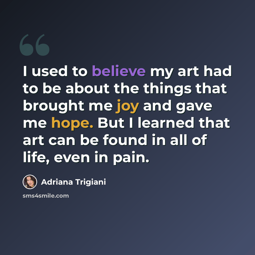 “I used to believe my art had to be about the things that brought me joy and gave me hope. But I learned that art can be found in all of life, even in pain.” quote by Adriana Trigiani