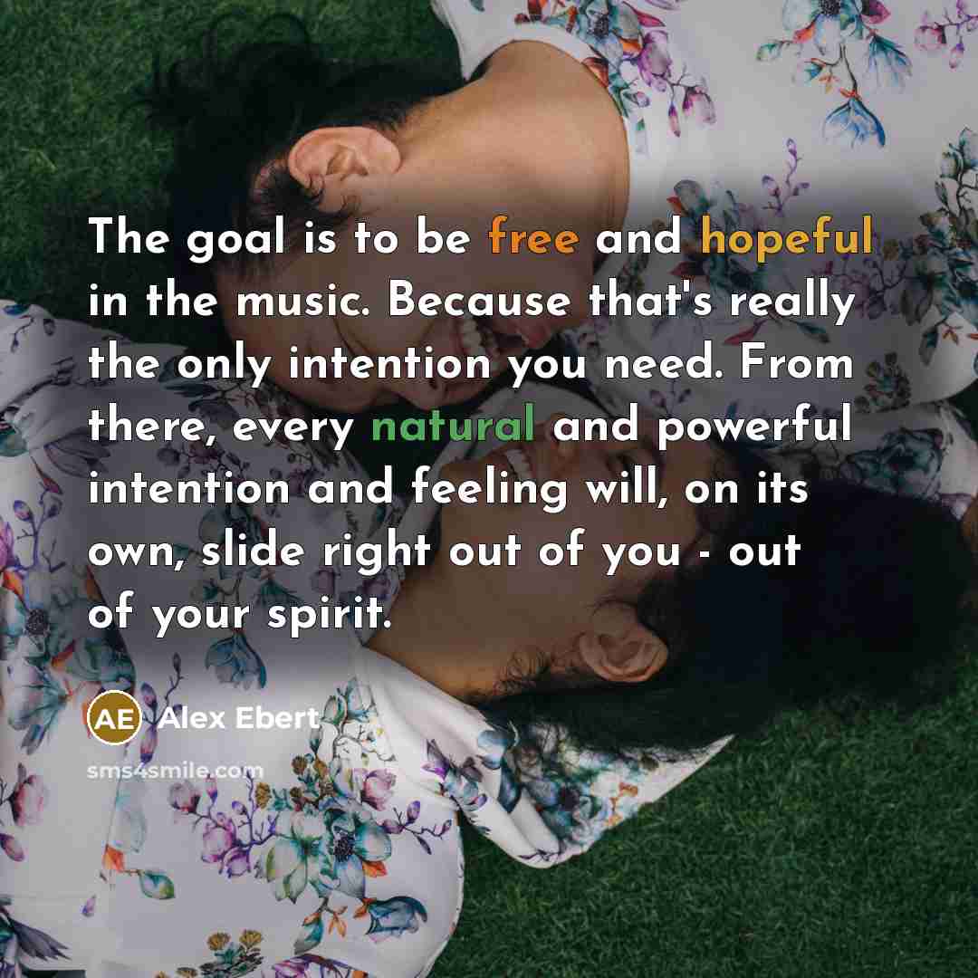 “The goal is to be free and hopeful in the music. Because that's really the only intention you need. From there, every natural and powerful intention and feeling will, on its own, slide right out of you - out of your spirit.” quote by Alex Ebert