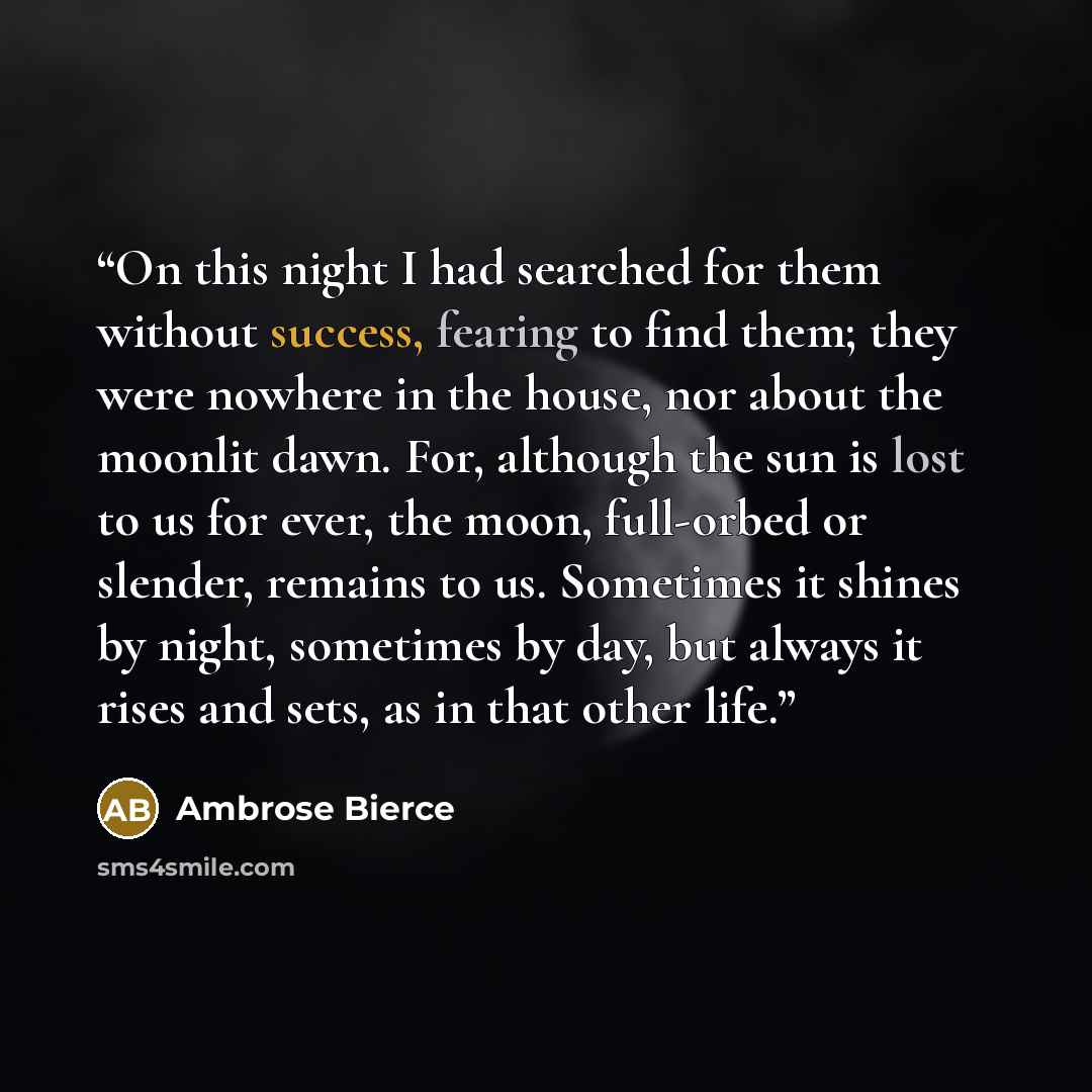 “On this night I had searched for them without success, fearing to find them; they were nowhere in the house, nor about the moonlit dawn. For, although the sun is lost to us for ever, the moon, full-orbed or slender, remains to us. Sometimes it shines by night, sometimes by day, but always it rises…” quote by Ambrose Bierce