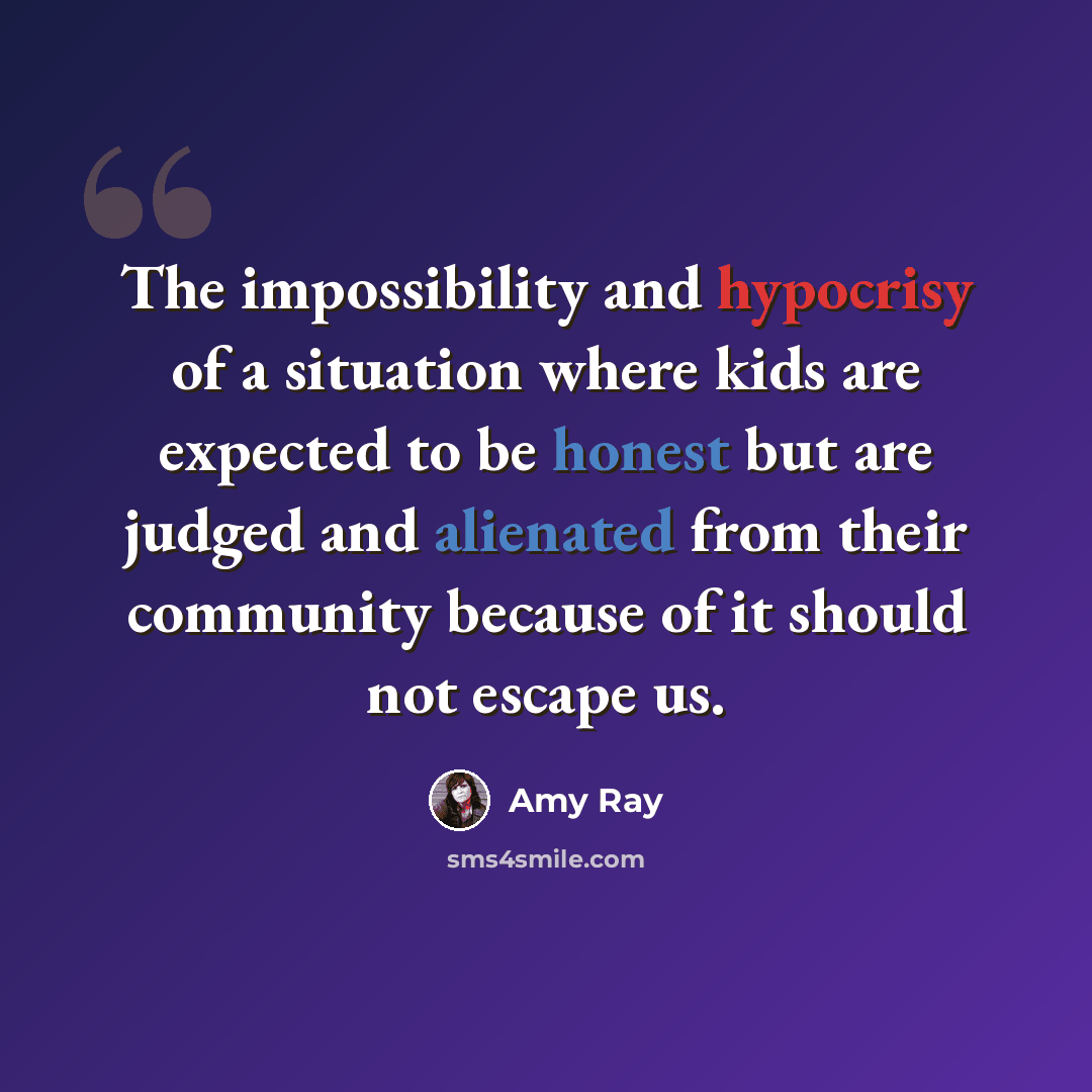 “The impossibility and hypocrisy of a situation where kids are expected to be honest but are judged and alienated from their community because of it should not escape us.” quote by Amy Ray