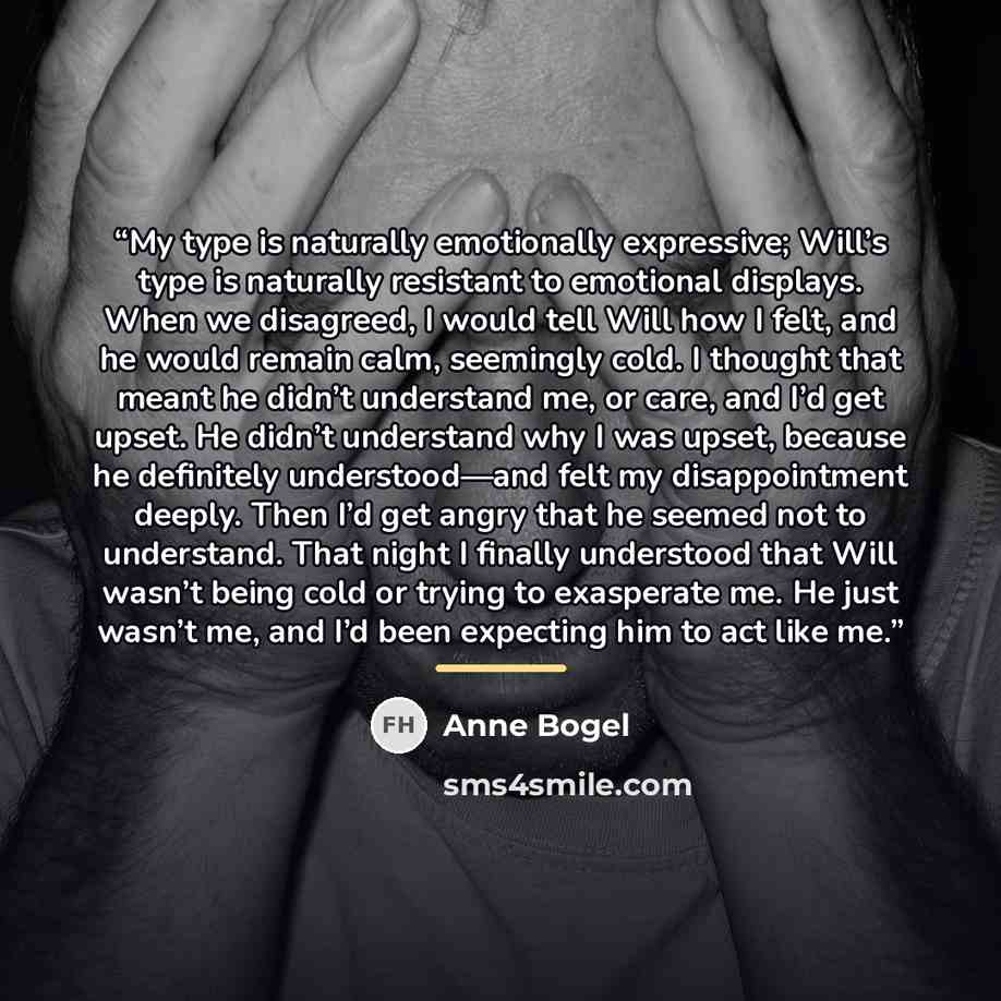 “My type is naturally emotionally expressive; Will’s type is naturally resistant to emotional displays. When we disagreed, I would tell Will how I felt, and he would remain calm, seemingly cold. I thought that meant he didn’t understand me, or care, and I’d get upset. He didn’t understand why I was…” quote by Anne Bogel