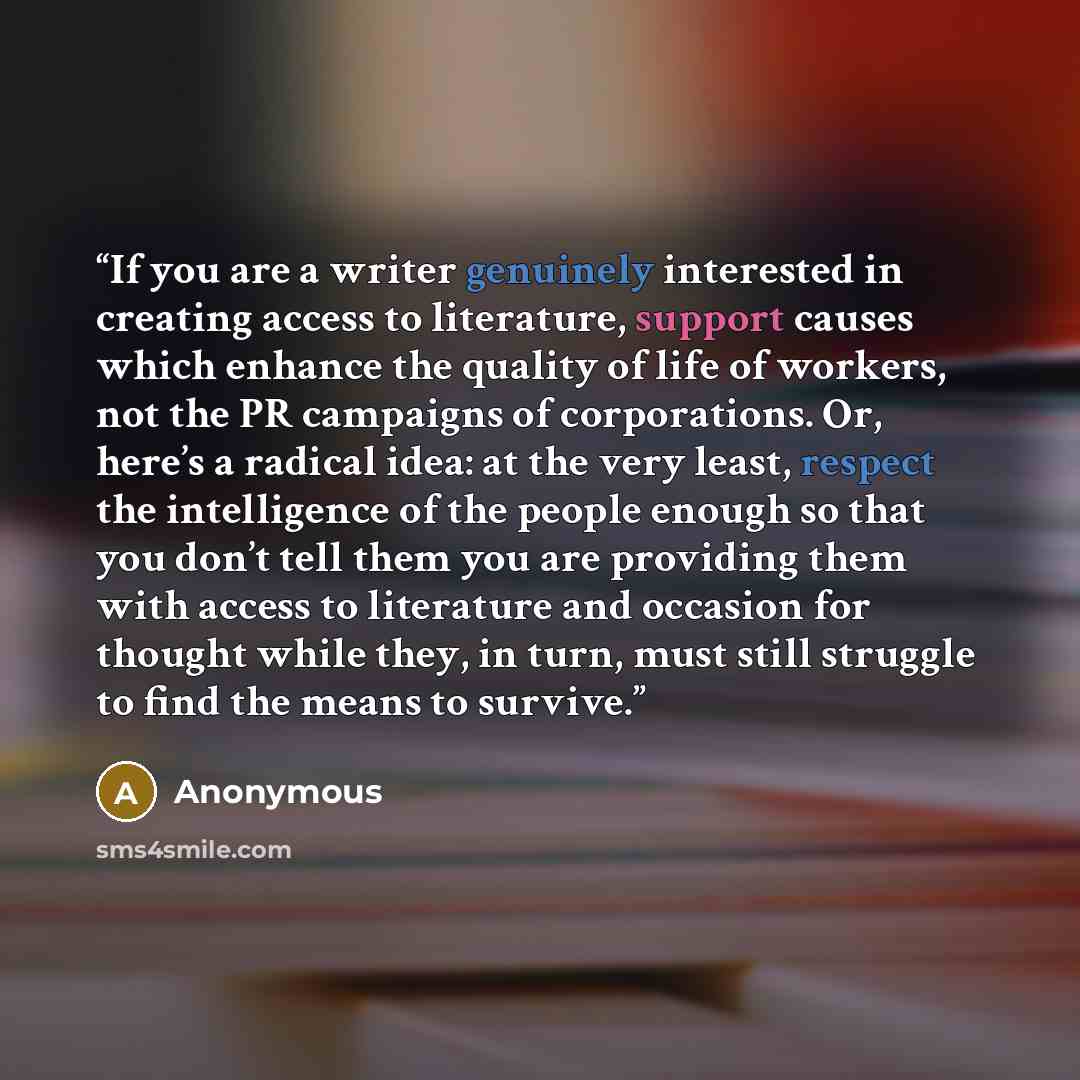 “If you are a writer genuinely interested in creating access to literature, support causes which enhance the quality of life of workers, not the PR campaigns of corporations. Or, here’s a radical idea: at the very least, respect the intelligence of the people enough so that you don’t tell them you…” quote by Anonymous