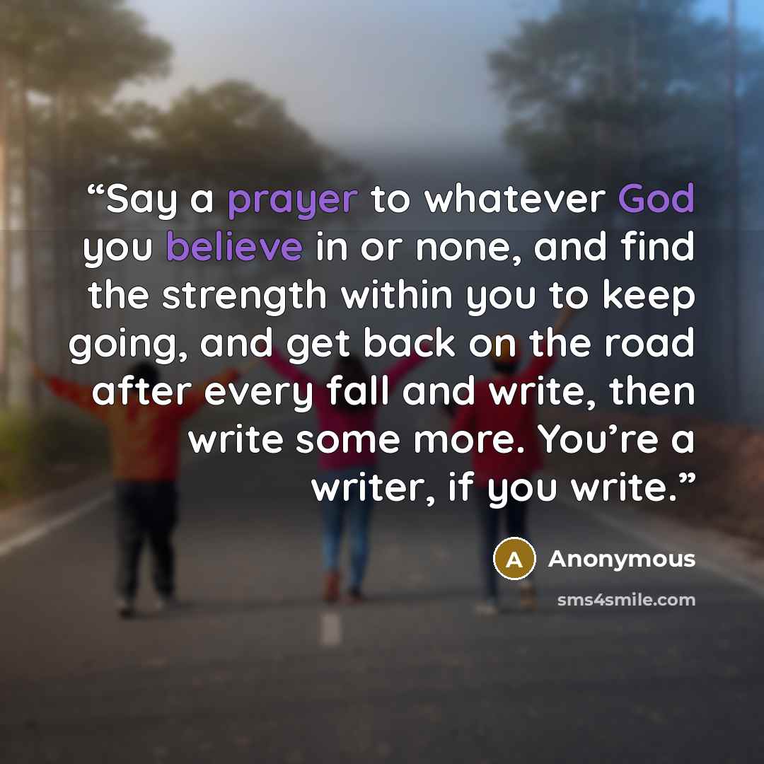 “Say a prayer to whatever God you believe in or none, and find the strength within you to keep going, and get back on the road after every fall and write, then write some more. You’re a writer, if you write.” quote by Anonymous