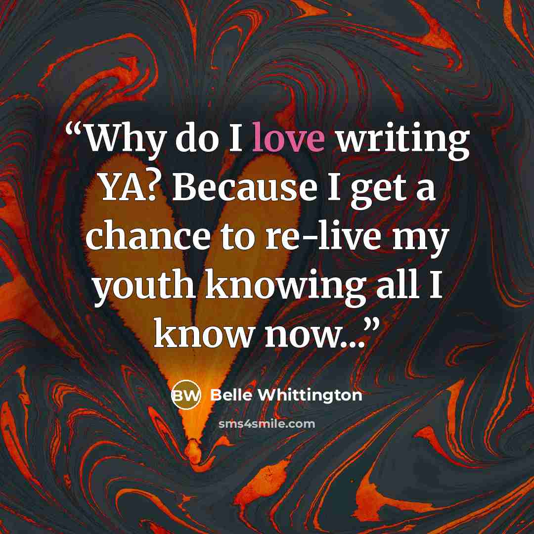 “Why do I love writing YA? Because I get a chance to re-live my youth knowing all I know now...” quote by Belle Whittington