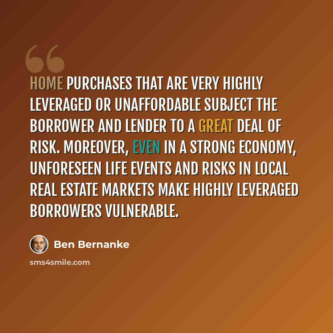 “Home purchases that are very highly leveraged or unaffordable subject the borrower and lender to a great deal of risk. Moreover, even in a strong economy, unforeseen life events and risks in local real estate markets make highly leveraged borrowers vulnerable.” quote by Ben Bernanke