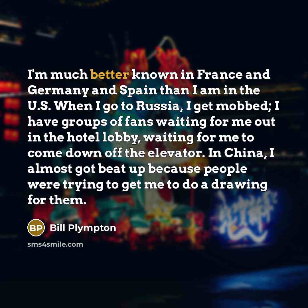 “I'm much better known in France and Germany and Spain than I am in the U.S. When I go to Russia, I get mobbed; I have groups of fans waiting for me out in the hotel lobby, waiting for me to come down off the elevator. In China, I almost got beat up because people were trying to get me to do a…” quote by Bill Plympton