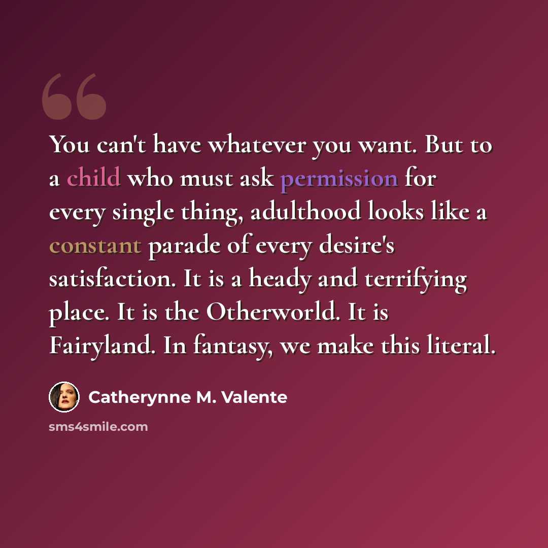 “You can't have whatever you want. But to a child who must ask permission for every single thing, adulthood looks like a constant parade of every desire's satisfaction. It is a heady and terrifying place. It is the Otherworld. It is Fairyland. In fantasy, we make this literal.” quote by Catherynne M. Valente