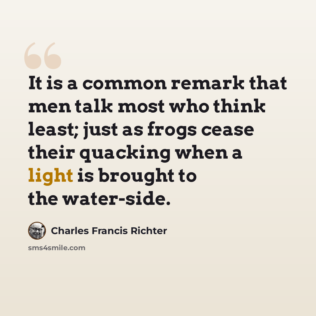 “It is a common remark that men talk most who think least; just as frogs cease their quacking when a light is brought to the water-side.” quote by Charles Francis Richter