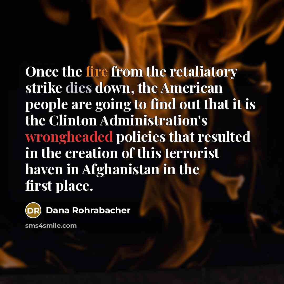 “Once the fire from the retaliatory strike dies down, the American people are going to find out that it is the Clinton Administration's wrongheaded policies that resulted in the creation of this terrorist haven in Afghanistan in the first place.” quote by Dana Rohrabacher