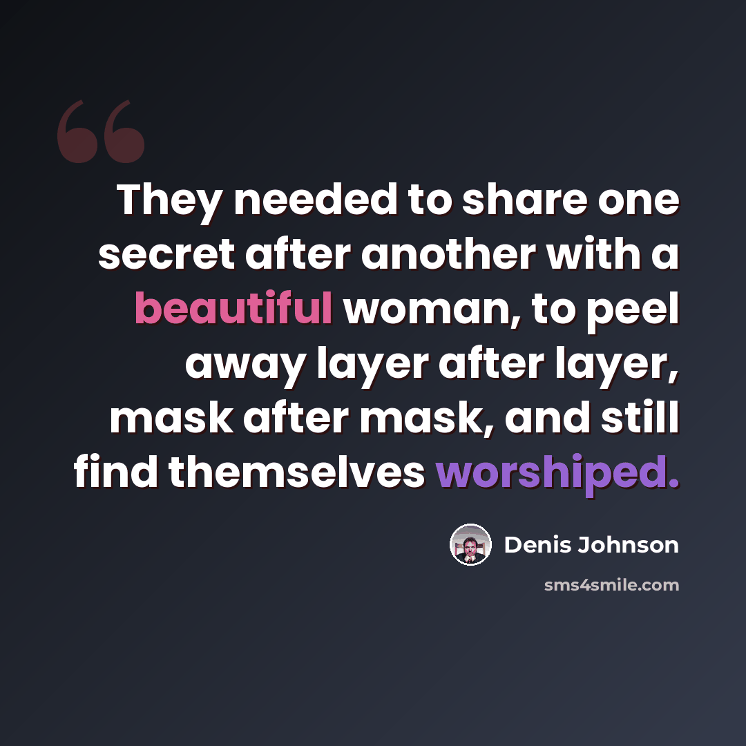 “They needed to share one secret after another with a beautiful woman, to peel away layer after layer, mask after mask, and still find themselves worshiped.” quote by Denis Johnson