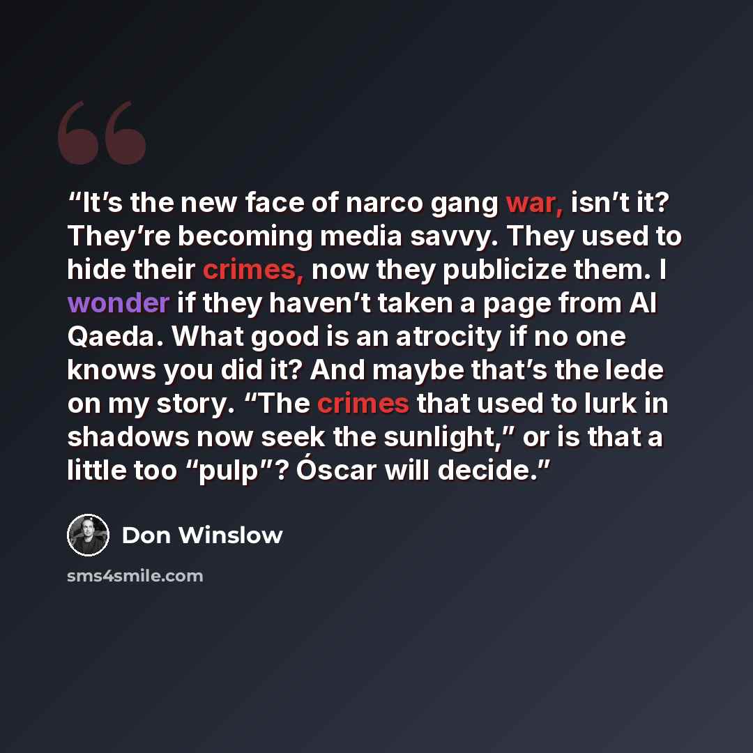 “It’s the new face of narco gang war, isn’t it? They’re becoming media savvy. They used to hide their crimes, now they publicize them. I wonder if they haven’t taken a page from Al Qaeda. What good is an atrocity if no one knows you did it? And maybe that’s the lede on my story. “The crimes that…” quote by Don Winslow