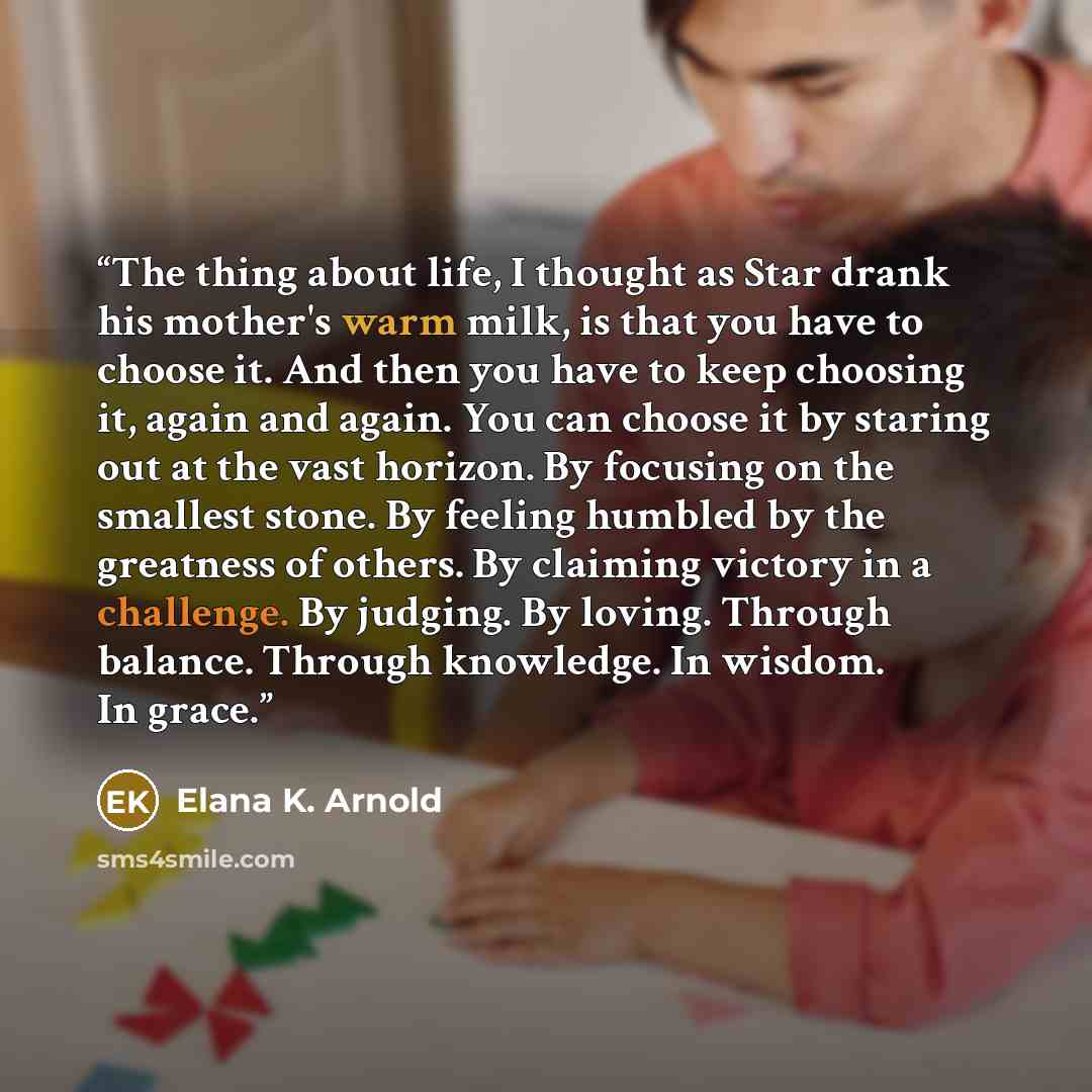 “The thing about life, I thought as Star drank his mother's warm milk, is that you have to choose it. And then you have to keep choosing it, again and again. You can choose it by staring out at the vast horizon. By focusing on the smallest stone. By feeling humbled by the greatness of others. By…” quote by Elana K. Arnold