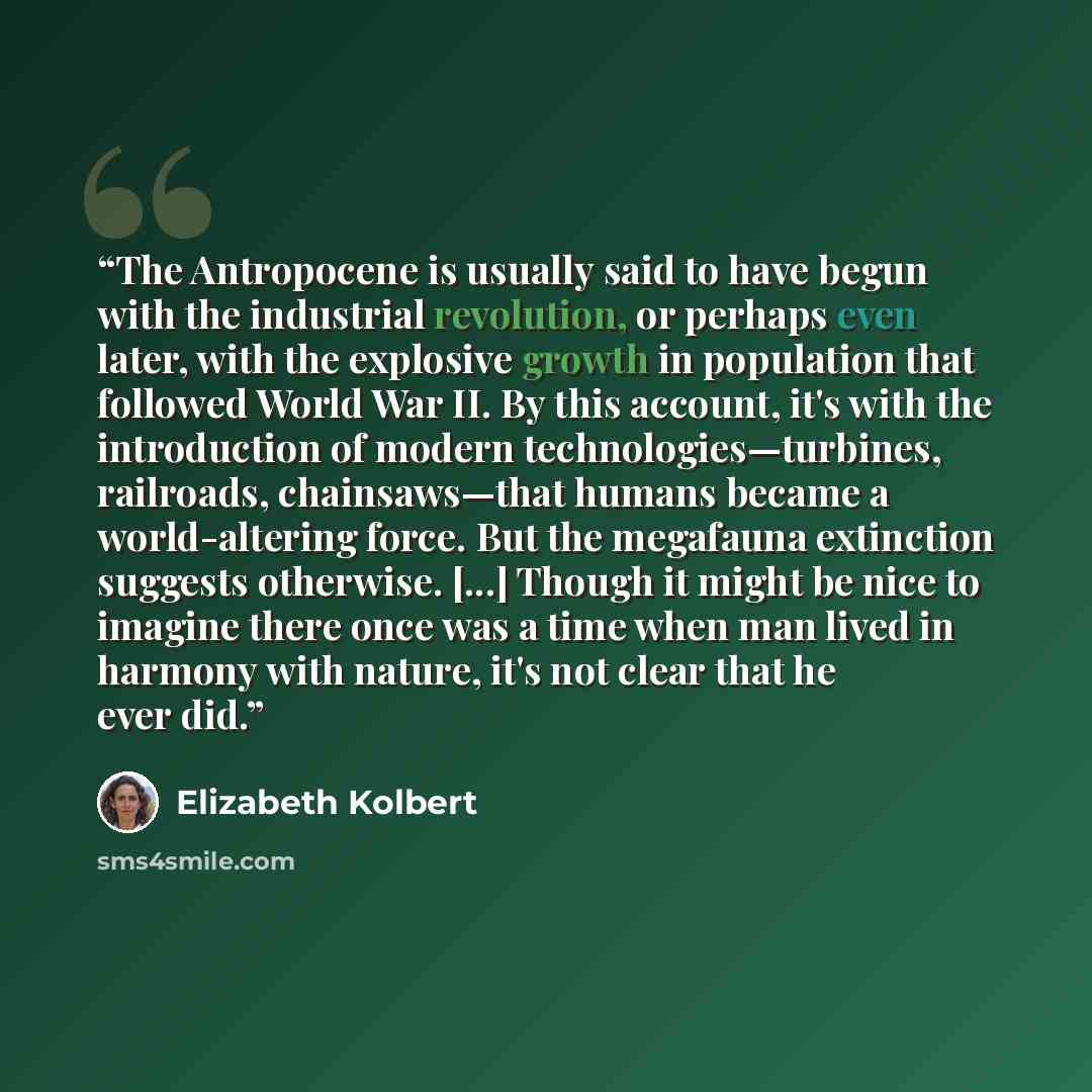 “The Antropocene is usually said to have begun with the industrial revolution, or perhaps even later, with the explosive growth in population that followed World War II. By this account, it's with the introduction of modern technologies—turbines, railroads, chainsaws—that humans became a…” quote by Elizabeth Kolbert