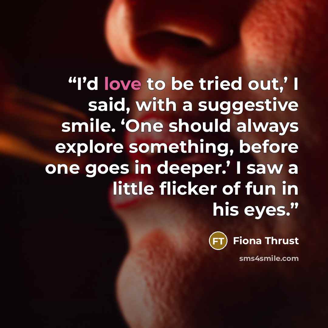 “I’d love to be tried out,’ I said, with a suggestive smile. ‘One should always explore something, before one goes in deeper.’ I saw a little flicker of fun in his eyes.” quote by Fiona Thrust