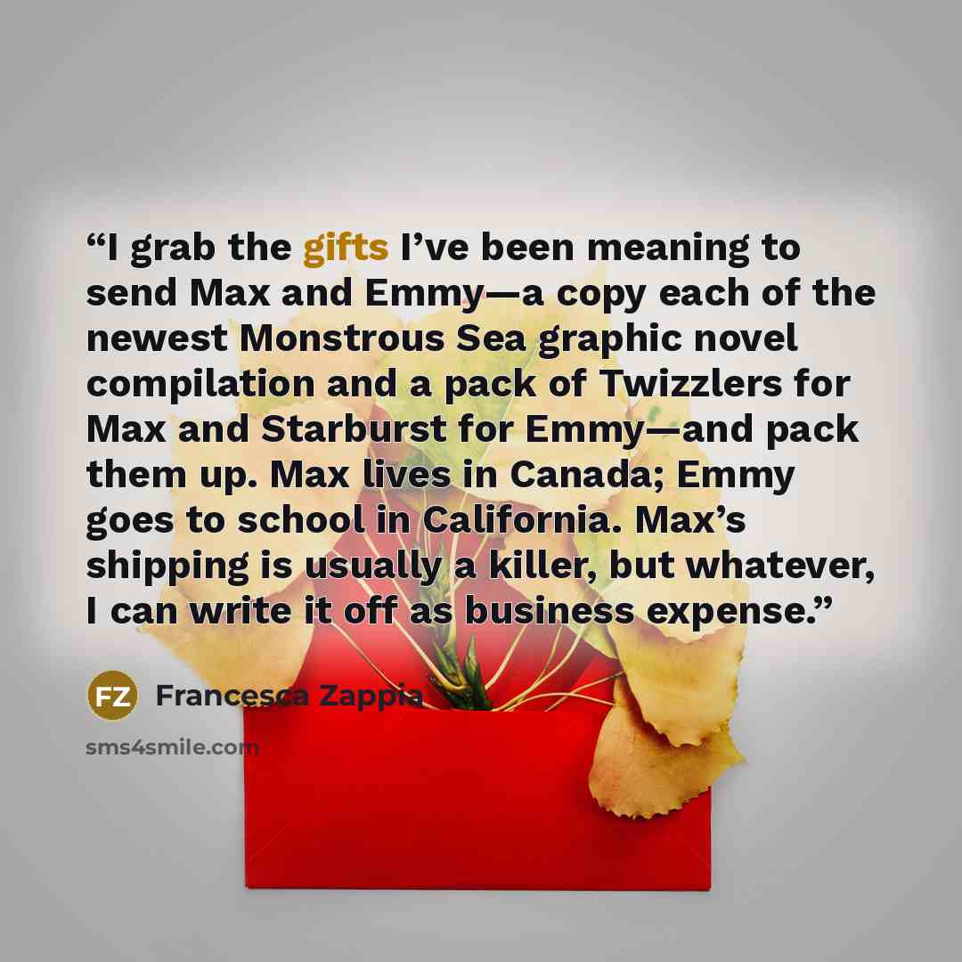 “I grab the gifts I’ve been meaning to send Max and Emmy—a copy each of the newest Monstrous Sea graphic novel compilation and a pack of Twizzlers for Max and Starburst for Emmy—and pack them up. Max lives in Canada; Emmy goes to school in California. Max’s shipping is usually a killer, but…” quote by Francesca Zappia