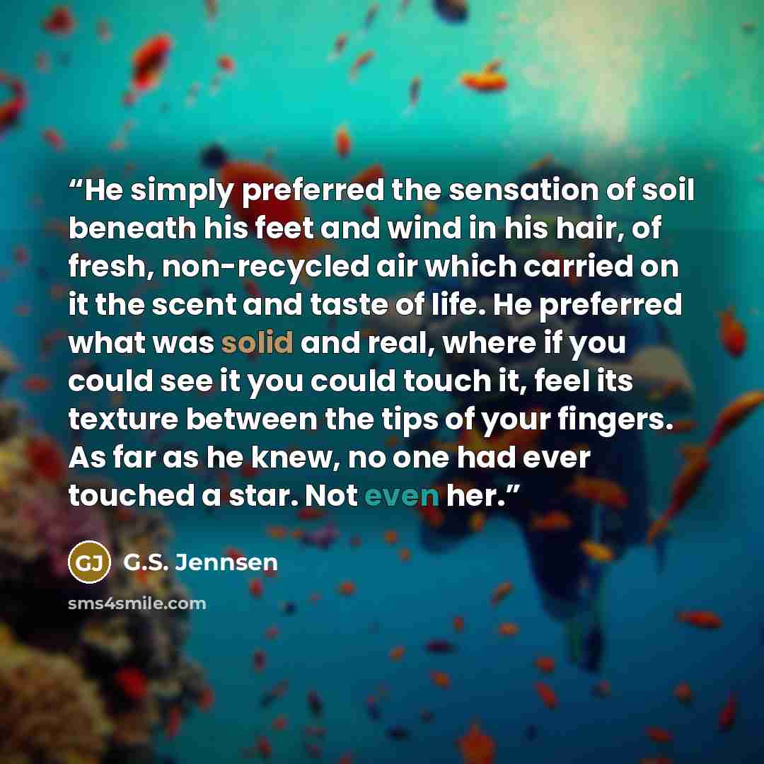 “He simply preferred the sensation of soil beneath his feet and wind in his hair, of fresh, non-recycled air which carried on it the scent and taste of life. He preferred what was solid and real, where if you could see it you could touch it, feel its texture between the tips of your fingers. As far…” quote by G.S. Jennsen