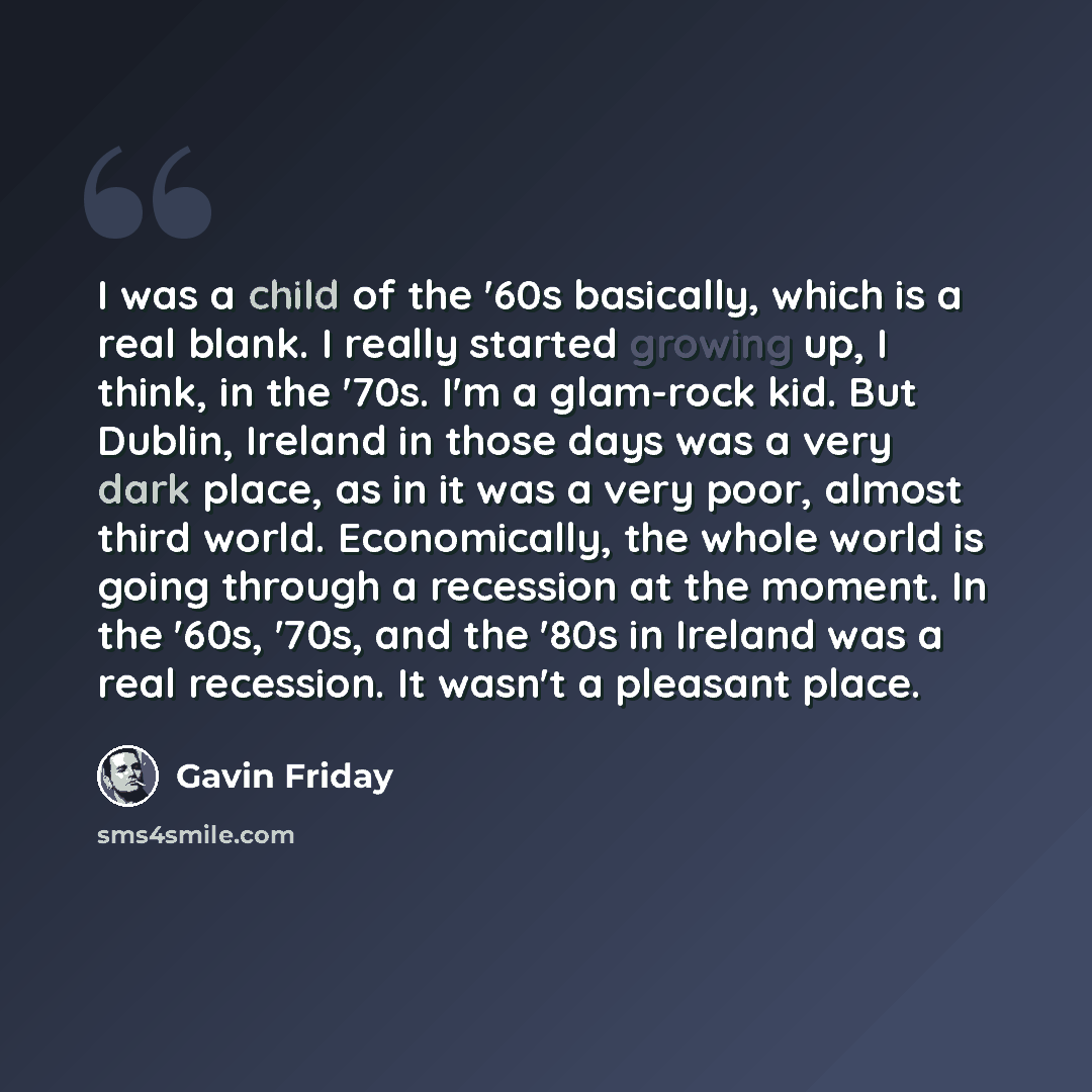 “I was a child of the '60s basically, which is a real blank. I really started growing up, I think, in the '70s. I'm a glam-rock kid. But Dublin, Ireland in those days was a very dark place, as in it was a very poor, almost third world. Economically, the whole world is going through a recession at…” quote by Gavin Friday