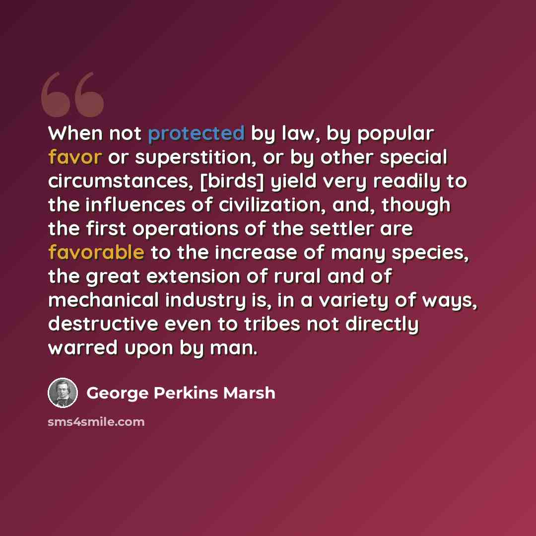 “When not protected by law, by popular favor or superstition, or by other special circumstances, [birds] yield very readily to the influences of civilization, and, though the first operations of the settler are favorable to the increase of many species, the great extension of rural and of…” quote by George Perkins Marsh