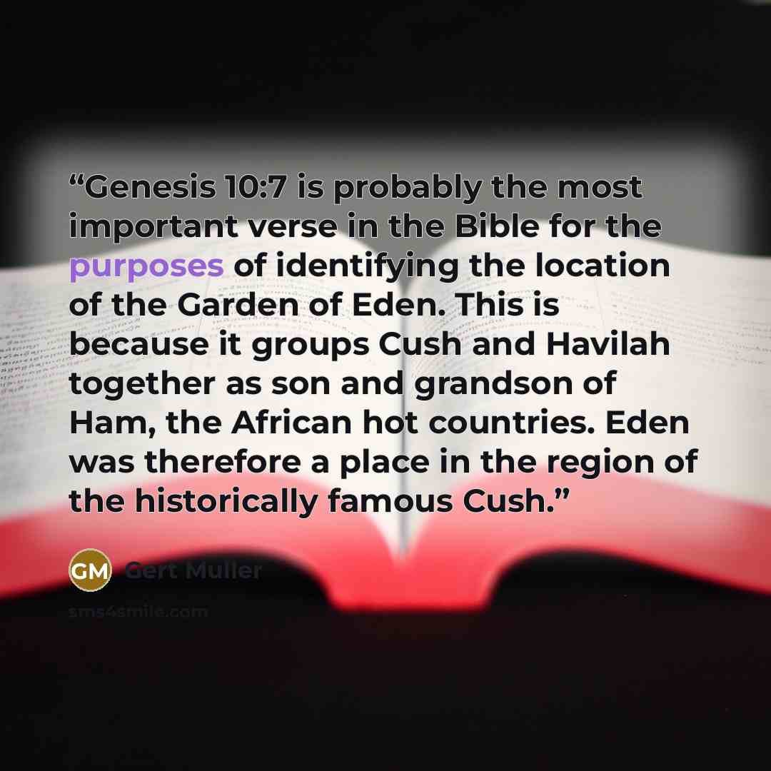 “Genesis 10:7 is probably the most important verse in the Bible for the purposes of identifying the location of the Garden of Eden. This is because it groups Cush and Havilah together as son and grandson of Ham, the African hot countries. Eden was therefore a place in the region of the historically…” quote by Gert Muller