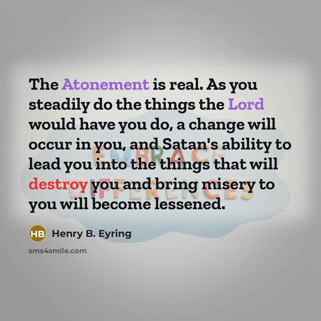 “The Atonement is real. As you steadily do the things the Lord would have you do, a change will occur in you, and Satan's ability to lead you into the things that will destroy you and bring misery to you will become lessened.” quote by Henry B. Eyring