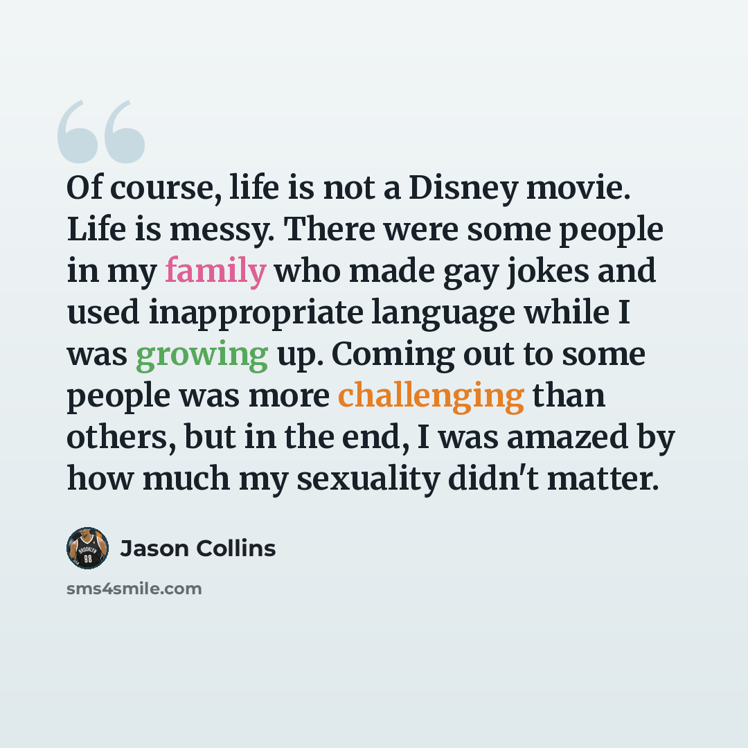 “Of course, life is not a Disney movie. Life is messy. There were some people in my family who made gay jokes and used inappropriate language while I was growing up. Coming out to some people was more challenging than others, but in the end, I was amazed by how much my sexuality didn't matter.” quote by Jason Collins
