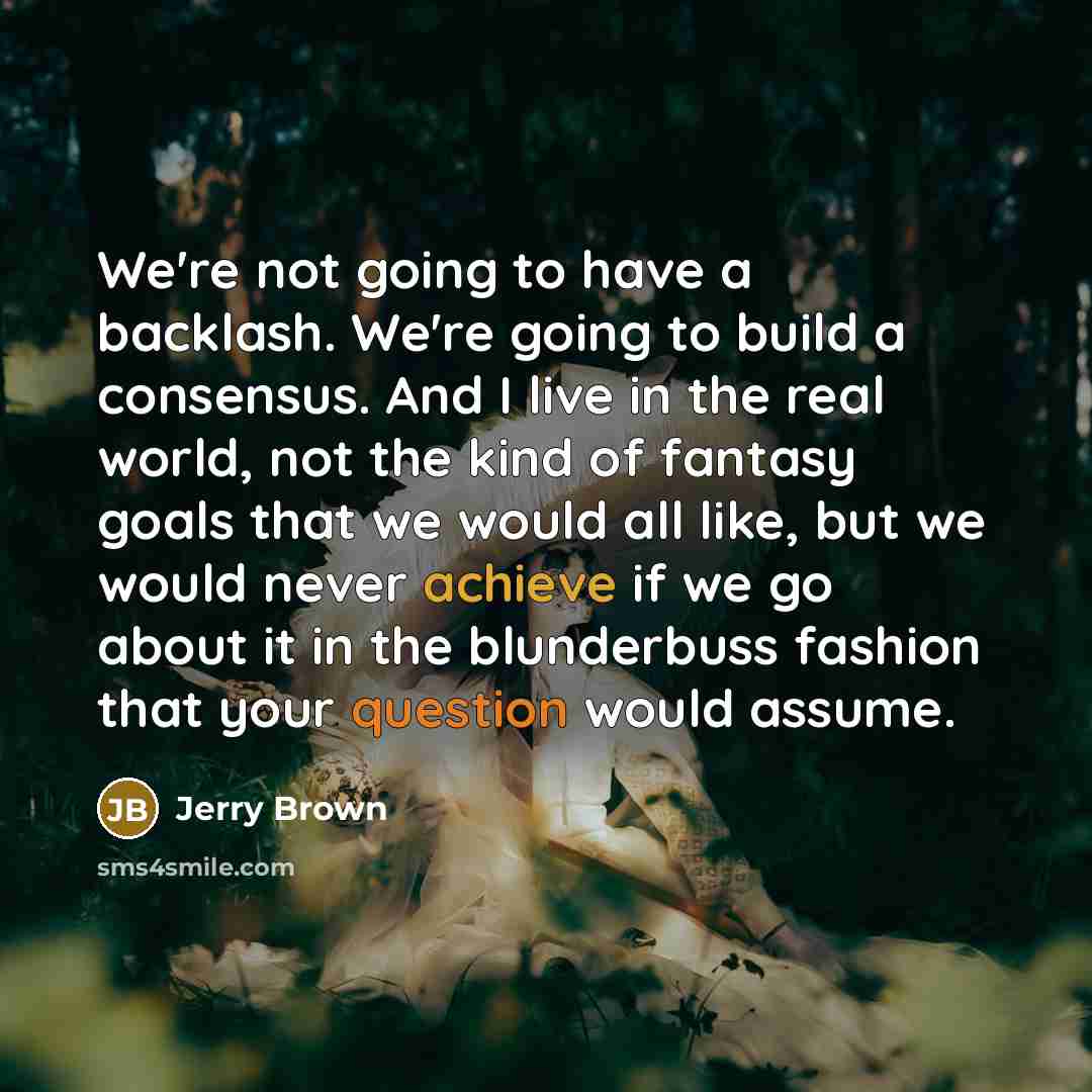 “We're not going to have a backlash. We're going to build a consensus. And I live in the real world, not the kind of fantasy goals that we would all like, but we would never achieve if we go about it in the blunderbuss fashion that your question would assume.” quote by Jerry Brown