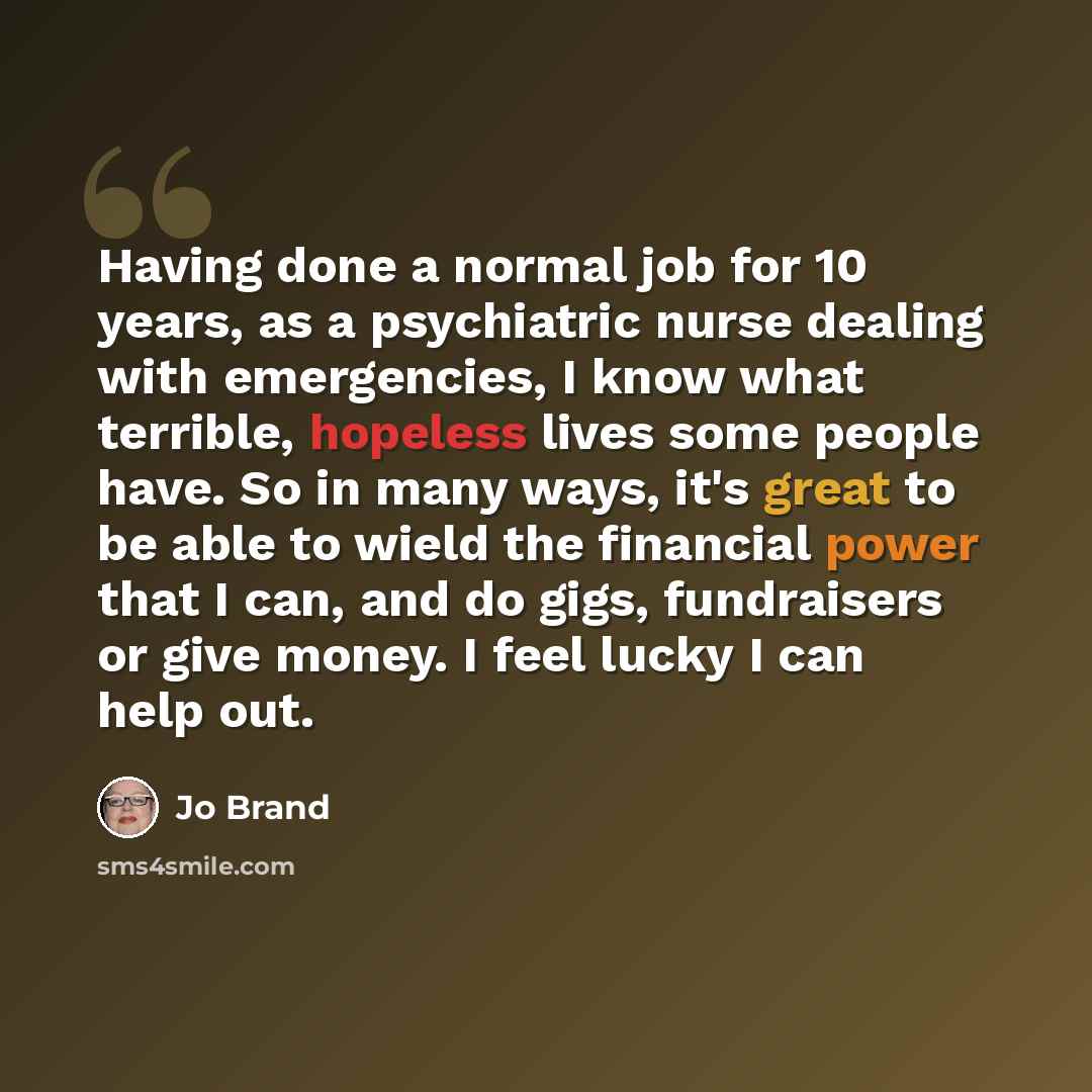“Having done a normal job for 10 years, as a psychiatric nurse dealing with emergencies, I know what terrible, hopeless lives some people have. So in many ways, it's great to be able to wield the financial power that I can, and do gigs, fundraisers or give money. I feel lucky I can help out.” quote by Jo Brand