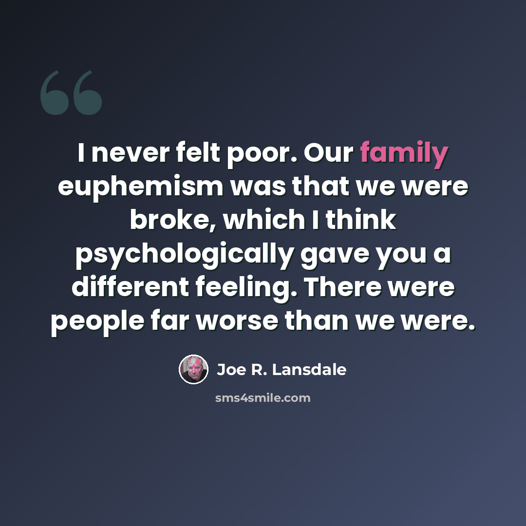 “I never felt poor. Our family euphemism was that we were broke, which I think psychologically gave you a different feeling. There were people far worse than we were.” quote by Joe R. Lansdale