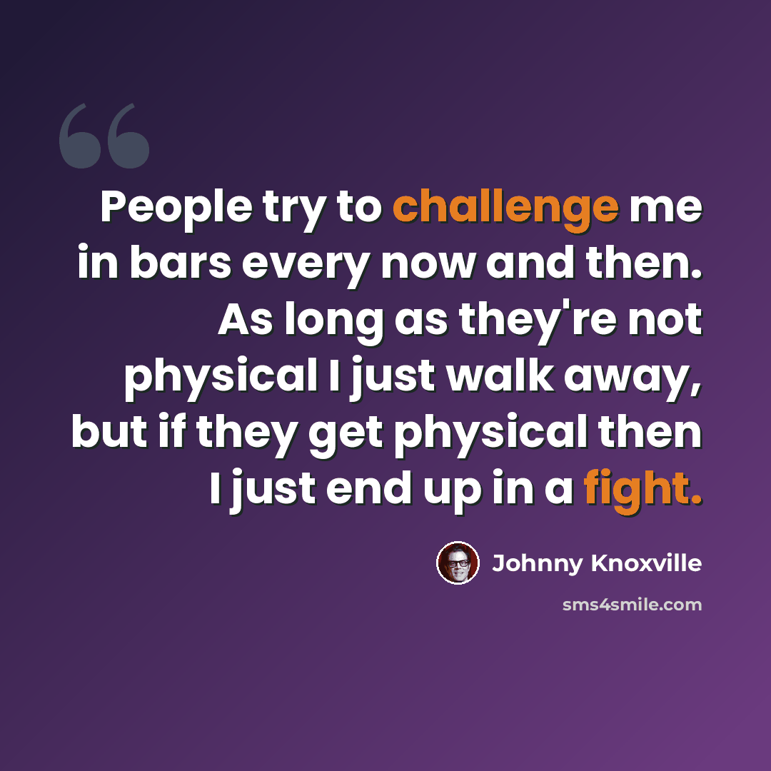 “People try to challenge me in bars every now and then. As long as they're not physical I just walk away, but if they get physical then I just end up in a fight.” quote by Johnny Knoxville