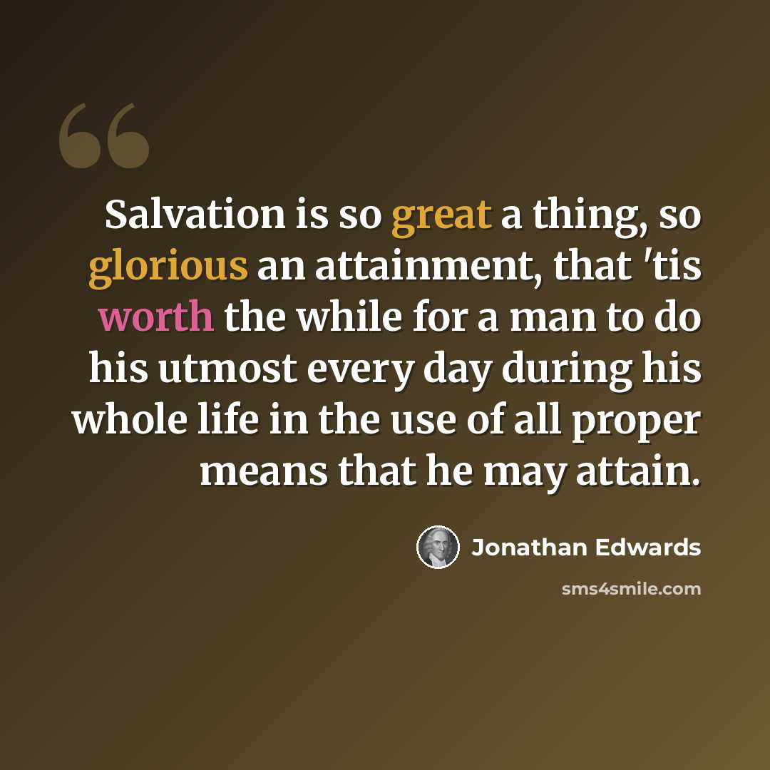 “Salvation is so great a thing, so glorious an attainment, that 'tis worth the while for a man to do his utmost every day during his whole life in the use of all proper means that he may attain.” quote by Jonathan Edwards