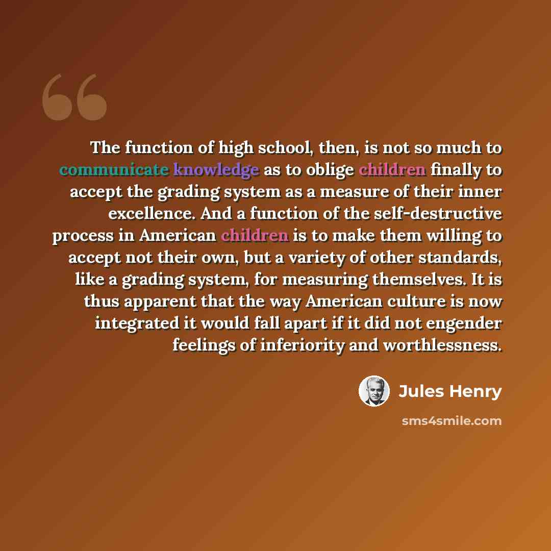 “The function of high school, then, is not so much to communicate knowledge as to oblige children finally to accept the grading system as a measure of their inner excellence. And a function of the self-destructive process in American children is to make them willing to accept not their own, but a…” quote by Jules Henry