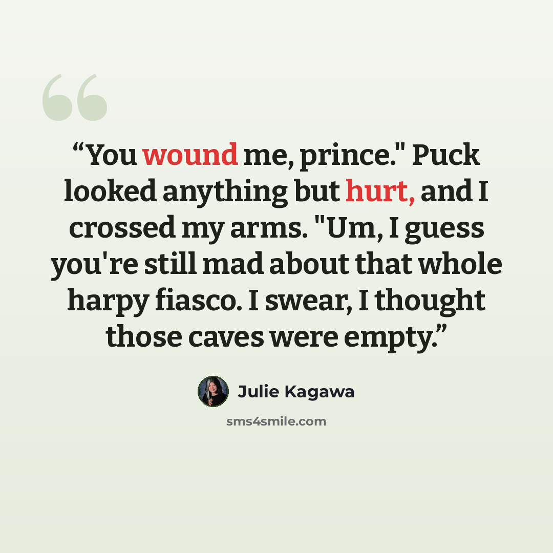 “You wound me, prince." Puck looked anything but hurt, and I crossed my arms. "Um, I guess you're still mad about that whole harpy fiasco. I swear, I thought those caves were empty.” quote by Julie Kagawa