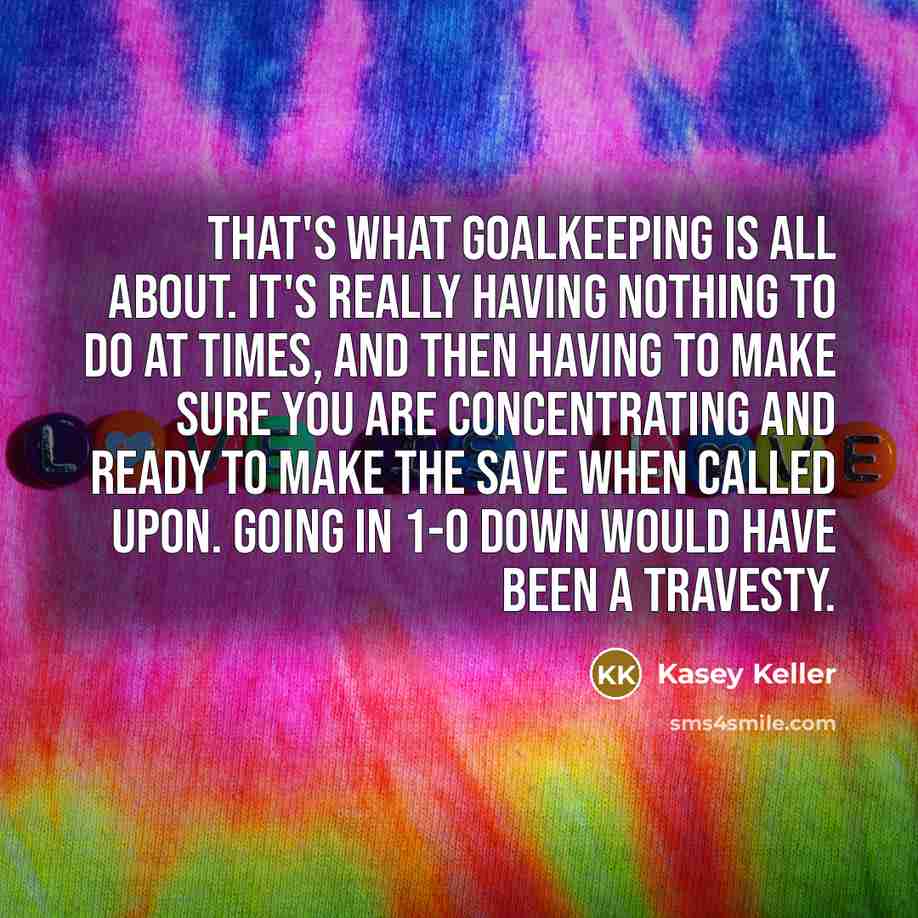 “That's what goalkeeping is all about. It's really having nothing to do at times, and then having to make sure you are concentrating and ready to make the save when called upon. Going in 1-0 down would have been a travesty.” quote by Kasey Keller