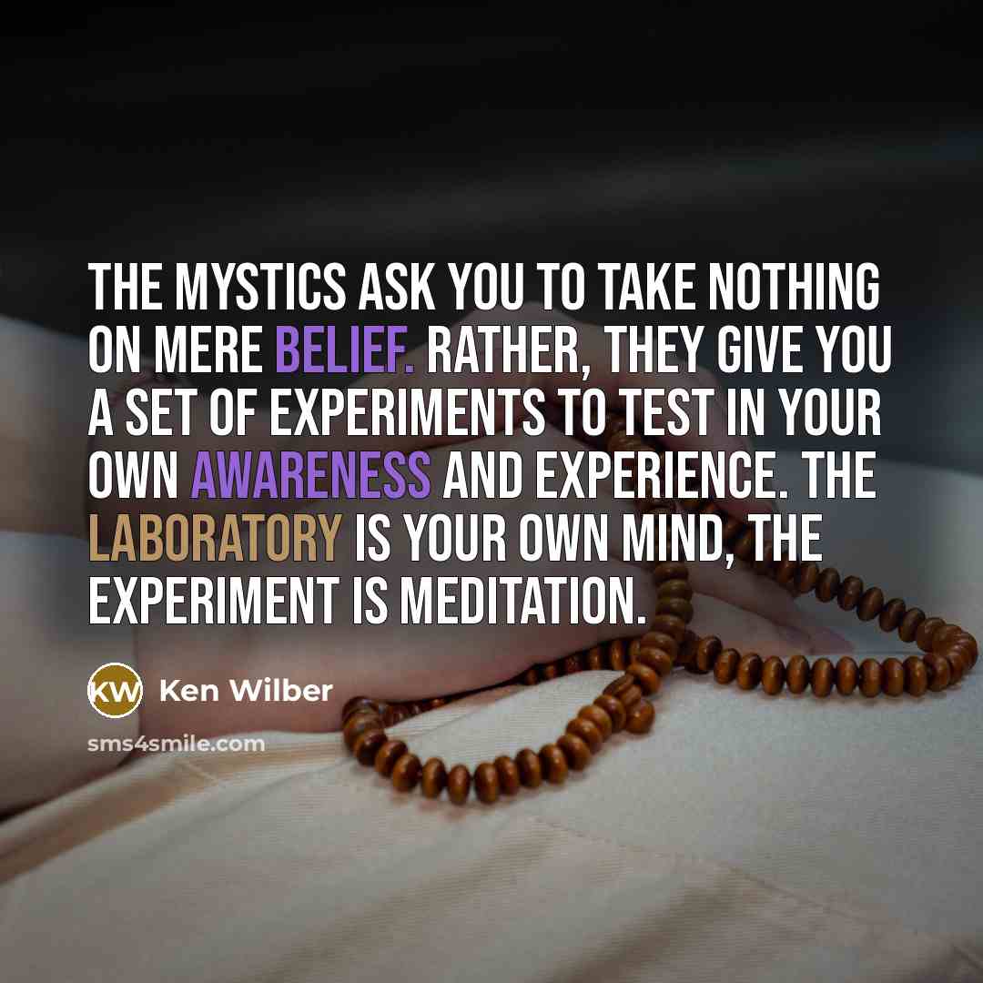 “The mystics ask you to take nothing on mere belief. Rather, they give you a set of experiments to test in your own awareness and experience. The laboratory is your own mind, the experiment is meditation.” quote by Ken Wilber