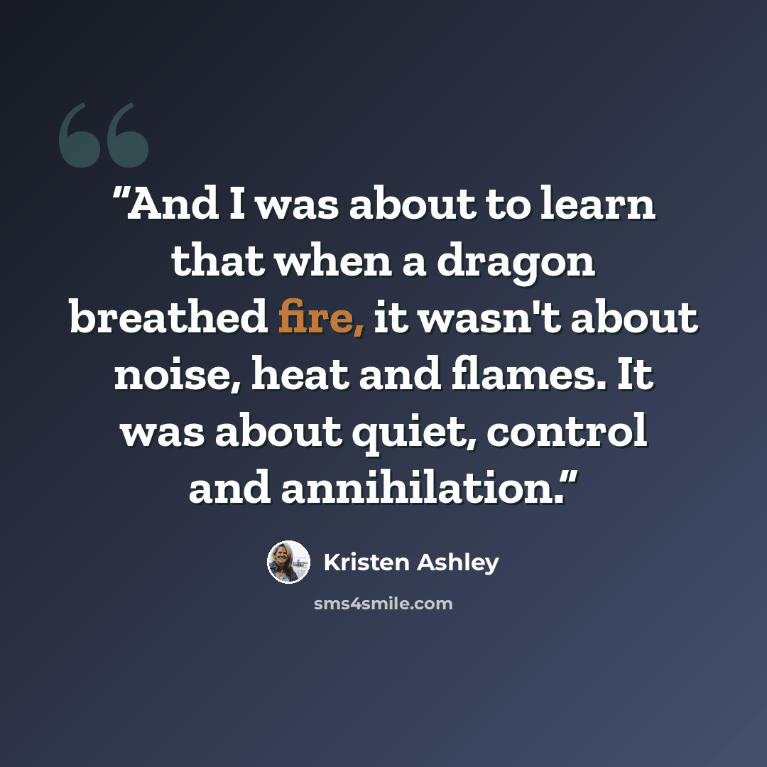 “And I was about to learn that when a dragon breathed fire, it wasn't about noise, heat and flames. It was about quiet, control and annihilation.” quote by Kristen Ashley